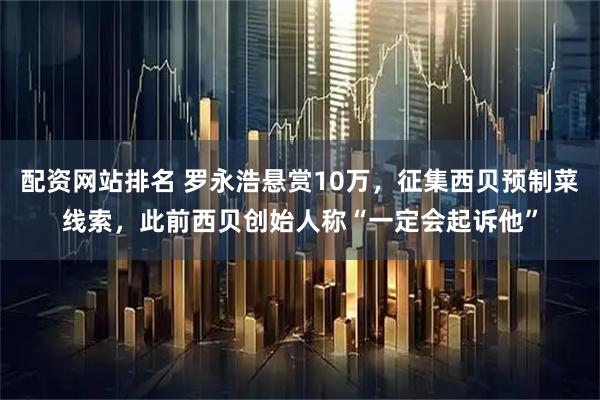 配资网站排名 罗永浩悬赏10万，征集西贝预制菜线索，此前西贝创始人称“一定会起诉他”