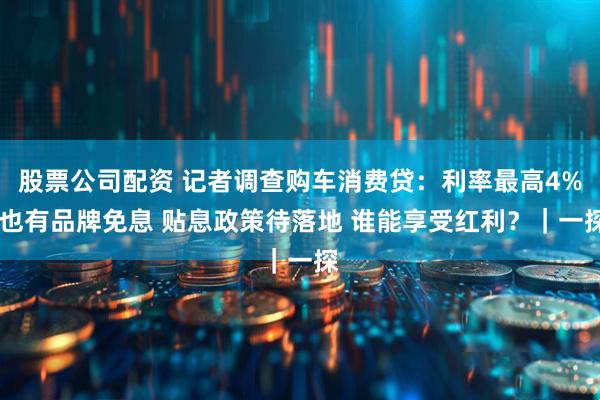 股票公司配资 记者调查购车消费贷：利率最高4% 也有品牌免息 贴息政策待落地 谁能享受红利？｜一探