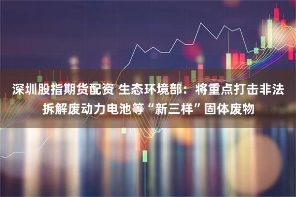 深圳股指期货配资 生态环境部：将重点打击非法拆解废动力电池等“新三样”固体废物