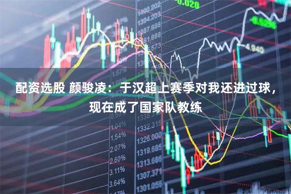 配资选股 颜骏凌：于汉超上赛季对我还进过球，现在成了国家队教练