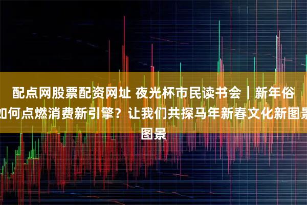 配点网股票配资网址 夜光杯市民读书会｜新年俗如何点燃消费新引擎？让我们共探马年新春文化新图景
