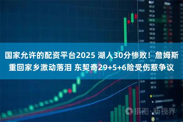 国家允许的配资平台2025 湖人30分惨败！詹姆斯重回家乡激动落泪 东契奇29+5+6险受伤惹争议