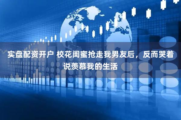 实盘配资开户 校花闺蜜抢走我男友后，反而哭着说羡慕我的生活