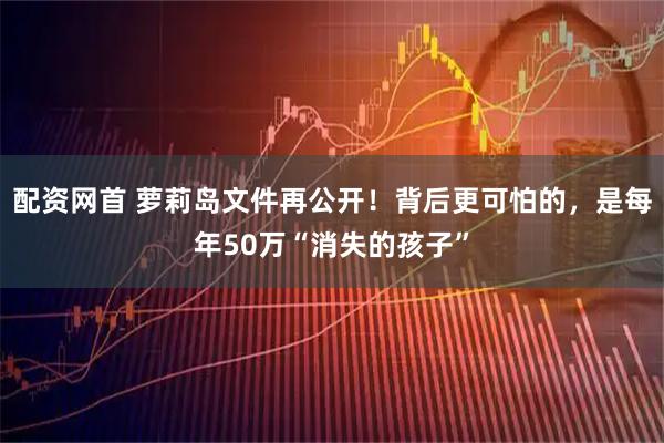 配资网首 萝莉岛文件再公开！背后更可怕的，是每年50万“消失的孩子”