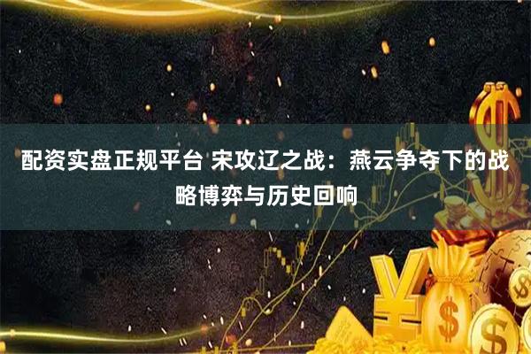 配资实盘正规平台 宋攻辽之战：燕云争夺下的战略博弈与历史回响