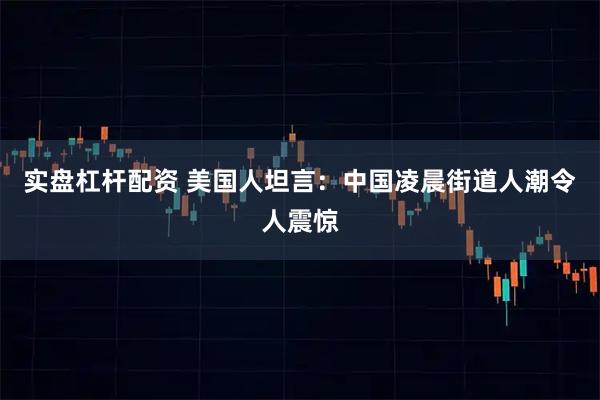 实盘杠杆配资 美国人坦言：中国凌晨街道人潮令人震惊