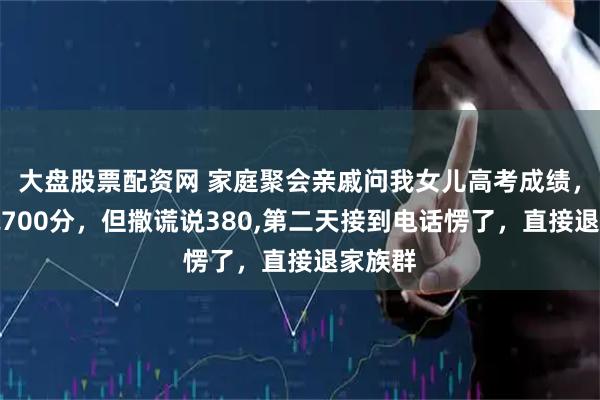 大盘股票配资网 家庭聚会亲戚问我女儿高考成绩，本想说700分，但撒谎说380,第二天接到电话愣了，直接退家族群