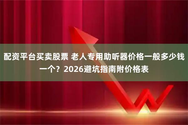 配资平台买卖股票 老人专用助听器价格一般多少钱一个？2026避坑指南附价格表