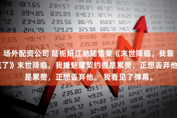 场外配资公司 陆栀妍江驰陆雪棠《末世降临，我靠喂饱病娇蛇王躺赢了》　末世降临，我嫌魅魔契约兽是累赘，正想丢弃他。 　　我看见了弹幕。