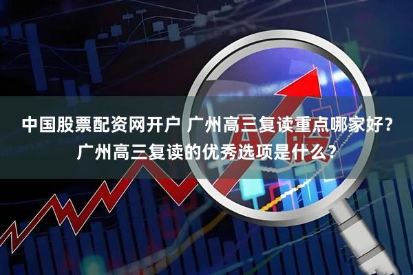 中国股票配资网开户 广州高三复读重点哪家好？广州高三复读的优秀选项是什么？