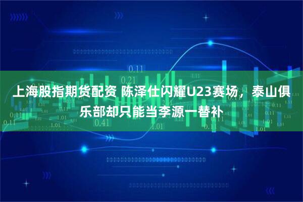 上海股指期货配资 陈泽仕闪耀U23赛场，泰山俱乐部却只能当李源一替补