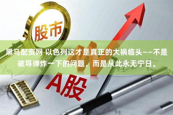 黑马配资网 以色列这才是真正的大祸临头——不是被导弹炸一下的问题，而是从此永无宁日。