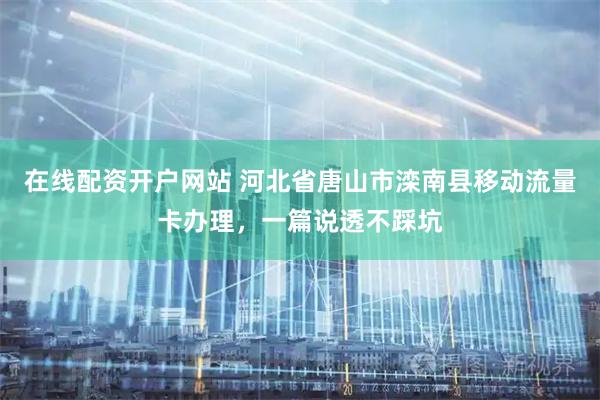 在线配资开户网站 河北省唐山市滦南县移动流量卡办理，一篇说透不踩坑