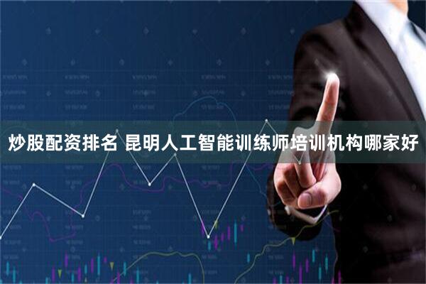 炒股配资排名 昆明人工智能训练师培训机构哪家好