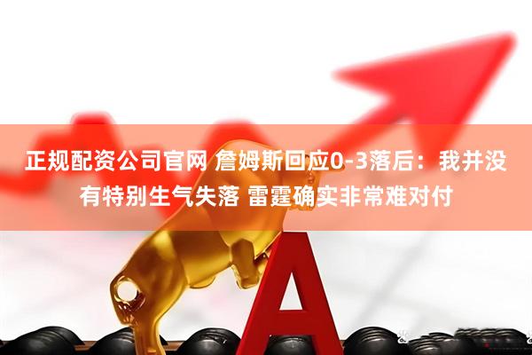 正规配资公司官网 詹姆斯回应0-3落后：我并没有特别生气失落 雷霆确实非常难对付