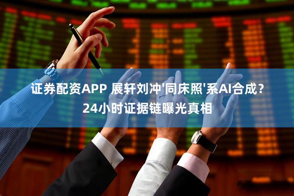 证券配资APP 展轩刘冲'同床照'系AI合成？24小时证据链曝光真相