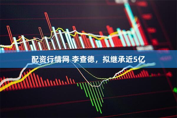 配资行情网 李查德，拟继承近5亿